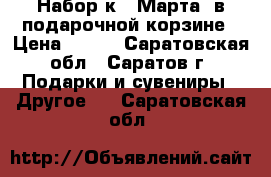 Набор к 8 Марта. в подарочной корзине › Цена ­ 999 - Саратовская обл., Саратов г. Подарки и сувениры » Другое   . Саратовская обл.
